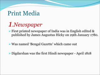 Print Media 1 .Newspaper  First printed newspaper of India was in English edited & published by James Augustus Hicky on 29th January 1780. Was named ‘Bengal Gazette’ which came out Digdarshan was the first Hindi newspaper - April 1818  
