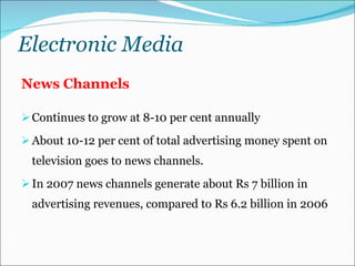Electronic Media News Channels Continues to grow at 8-10 per cent annually About 10-12 per cent of total advertising money spent on television goes to news channels.  In 2007 news channels generate about Rs 7 billion in advertising revenues, compared to Rs 6.2 billion in 2006 
