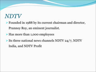 NDTV Founded in 1988 by its current chairman and director, Prannoy Roy, an eminent journalist. Has more than 1,000 employees Its three national news channels NDTV 24/7, NDTV India, and NDTV Profit 