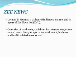 ZEE NEWS Located in Mumbai a 24 hour Hindi news channel and is a part of Zee News Ltd (ZNL).  Comprise of hard news, social service programmes, crime related news, lifestyle, sports, entertainment, business and health related news as well.  