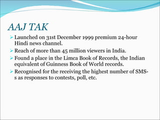 AAJ TAK Launched on 31st December 1999 premium 24-hour Hindi news channel. Reach of more than 45 million viewers in India. Found a place in the Limca Book of Records, the Indian equivalent of Guinness Book of World records.  Recognised for the receiving the highest number of SMS-s as responses to contests, poll, etc. 