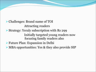 Challenges: Brand name of TOI Attracting readers Strategy: Yeraly subscription with Rs 299 Initially targeted young readers now    focusing family readers also Future Plan: Expansion in Delhi MBA opportunities: Yes & they also provide SIP 
