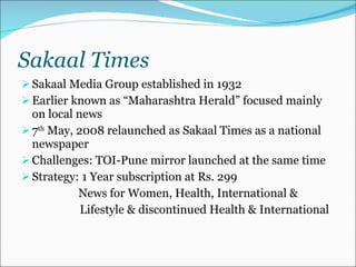 Sakaal Times Sakaal Media Group established in 1932  Earlier known as “Maharashtra Herald” focused mainly on local news 7 th  May, 2008 relaunched as Sakaal Times as a national newspaper Challenges: TOI-Pune mirror launched at the same time Strategy: 1 Year subscription at Rs. 299 News for Women, Health, International &    Lifestyle & discontinued Health & International 