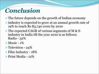 Conclusion The future depends on the growth of Indian economy industry is expected to grow at an annual growth rate of 19% to reach Rs 83,740 crore by 2010 The expected CAGR of various segments of M & E industry in India till the year 2010 is as follows: Radio - 32%  Music - 1%  Television - 24%  Film Industry - 18%  Print Media - 12% 