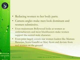 Profession
Compassio
n
• Reducing women to her body parts.
• Camera angles make men look dominant and
women submissive.
• Even mainstream Bollywood looks at women as
underachievers and most blockbusters make women
support the central male character.
• Even print largely covers star women leaders like Mamata
Banerjee, Sonia Gandhi or Mary Kom and deviate from
real women on the ground.
06 January 2018 © ARMT, 2017 [CC-BY-SA]:: http://armt.in 10
 