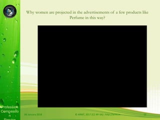 Profession
Compassio
n
Why women are projected in the advertisements of a few products like
Perfume in this way?
06 January 2018 © ARMT, 2017 [CC-BY-SA]:: http://armt.in 12
 