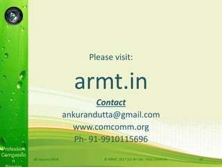 Profession
Compassio
n
Please visit:
armt.in
Contact
ankurandutta@gmail.com
www.comcomm.org
Ph- 91-9910115696
06 January 2018 © ARMT, 2017 [CC-BY-SA]:: http://armt.in 19
 