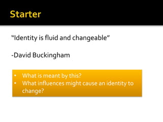 “Identity is fluid and changeable”
-David Buckingham
• What is meant by this?
• What influences might cause an identity to
change?
 