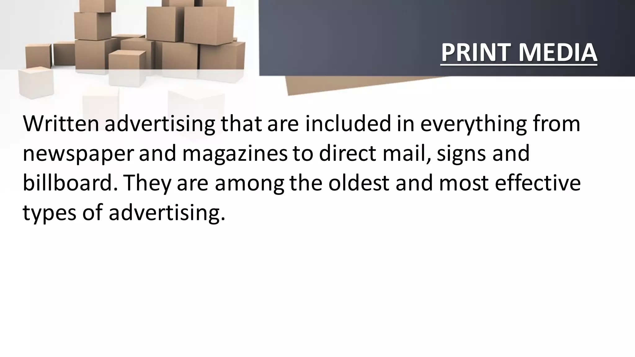 PRINT MEDIA
Written advertising that are included in everything from
newspaper and magazines to direct mail, signs and
billboard. They are among the oldest and most effective
types of advertising.
 