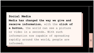Social Media
Media has changed the way we give and
receive information, with the click of
a button, the world can see a picture
or video in a seconds. With such
information now capable of spreading
rapidly around the world, people are
informed.
 