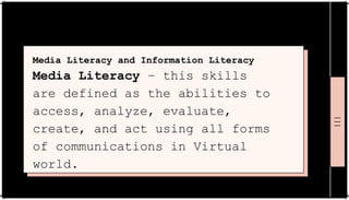 Media Literacy and Information Literacy
Media Literacy – this skills
are defined as the abilities to
access, analyze, evaluate,
create, and act using all forms
of communications in Virtual
world.
 