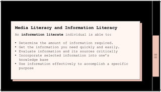 Media Literacy and Information Literacy
An information literate individual is able to:
• Determine the amount of information required.
• Get the information you need quickly and easily.
• Evaluate information and its sources critically
• Incorporate selected information into one’s
knowledge base
• Use information effectively to accomplish a specific
purpose
 