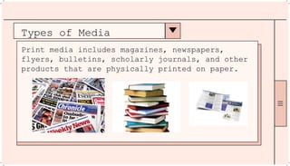 Types of Media
Print media includes magazines, newspapers,
flyers, bulletins, scholarly journals, and other
products that are physically printed on paper.
 