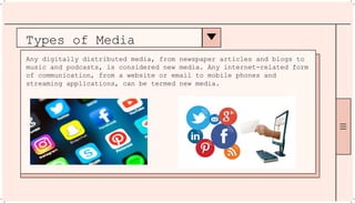 Types of Media
Any digitally distributed media, from newspaper articles and blogs to
music and podcasts, is considered new media. Any internet-related form
of communication, from a website or email to mobile phones and
streaming applications, can be termed new media.
 