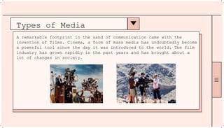 Types of Media
A remarkable footprint in the sand of communication came with the
invention of films. Cinema, a form of mass media has undoubtedly become
a powerful tool since the day it was introduced to the world. The film
industry has grown rapidly in the past years and has brought about a
lot of changes in society.
 