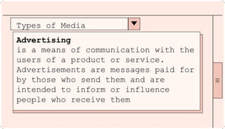 Types of Media
Advertising
is a means of communication with the
users of a product or service.
Advertisements are messages paid for
by those who send them and are
intended to inform or influence
people who receive them
 