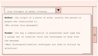 Core Concepts of media literacy
Author: the origin of a piece of work; usually the person or
people who constructed it.
-Who writes this messages?
Format: the way a communication is presented; each type has
a unique set of creative tools and techniques to help form
the message
-What Strategies/creative techniques are used to attract my
attention?
 