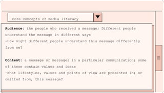 Core Concepts of media literacy
Audience: the people who received a message; Different people
understand the message in different ways
-How might different people understand this message differently
from me?
Content: a message or messages in a particular communication; some
of these contain values and ideas
-What lifestyles, values and points of view are presented in; or
omitted from, this message?
 