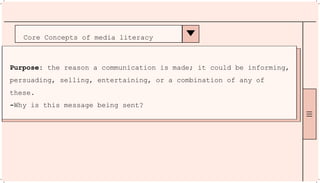 Core Concepts of media literacy
Purpose: the reason a communication is made; it could be informing,
persuading, selling, entertaining, or a combination of any of
these.
-Why is this message being sent?
 