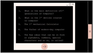 1. What is the main definition of1st
generations of Computer?
2. What is the 1st devices created
to compute?
3. The 1st mechanical Calculator
4. The Father of modern-day computer
5. The Raw ideas that can be in form
or alphabets, numbers, special
characters and so on, is called?
 