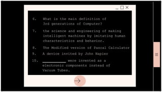 6. What is the main definition of
3rd generations of Computer?
7. the science and engineering of making
intelligent machines by imitating human
characteristics and behavior.
8. The Modified version of Pascal Calculator
9. A device invited by John Napier
10. ___________ were invented as a
electronic components instead of
Vacuum Tubes.
 