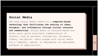 Social Media
The term social media refers to a computer-based
technology that facilitates the sharing of ideas,
thoughts, and information through virtual networks
and communities. Social media is internet-based and
gives users quick electronic communication of
content, such as personal information, documents,
videos, and photos. Users engage with social media
via a computer, tablet, or smartphone via web-based
software or applications.
 