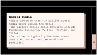 Social Media
-There are more than 4.5 billion social
media users around the world.
-The largest social media networks include
Facebook, Instagram, Twitter, YouTube, and
TikTok.
-Social media typically features user-
generated content and personalized
profiles.
 