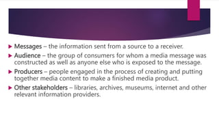  Messages – the information sent from a source to a receiver.
 Audience – the group of consumers for whom a media message was
constructed as well as anyone else who is exposed to the message.
 Producers – people engaged in the process of creating and putting
together media content to make a finished media product.
 Other stakeholders – libraries, archives, museums, internet and other
relevant information providers.
 