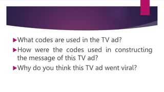What codes are used in the TV ad?
How were the codes used in constructing
the message of this TV ad?
Why do you think this TV ad went viral?
 