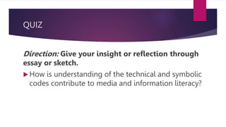 QUIZ
Direction: Give your insight or reflection through
essay or sketch.
 How is understanding of the technical and symbolic
codes contribute to media and information literacy?
 