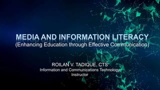 MEDIA AND INFORMATION LITERACY
(Enhancing Education through Effective Communication)
ROILAN V. TADIQUE, CTS
Information and Communications Technology
Instructor
 