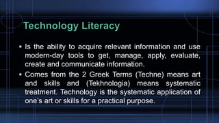 Is the ability to acquire relevant information and use
modern-day tools to get, manage, apply, evaluate,
create and communicate information.
 Comes from the 2 Greek Terms (Techne) means art
and skills and (Tekhnologia) means systematic
treatment. Technology is the systematic application of
one’s art or skills for a practical purpose.
 