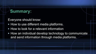 Everyone should know:
 How to use different media platforms.
 How to look for a relevant information
 How an individual develop technology to communicate
and send information through media platforms.
 