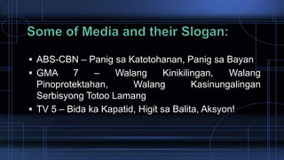  ABS-CBN – Panig sa Katotohanan, Panig sa Bayan
 GMA 7 – Walang Kinikilingan, Walang
Pinoprotektahan, Walang Kasinungalingan
Serbisyong Totoo Lamang
 TV 5 – Bida ka Kapatid, Higit sa Balita, Aksyon!
 