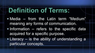 Media – from the Latin term “Medium”
meaning any forms of communication.
 Information – refers to the specific data
acquired for a specific purpose.
 Literacy – is the ability of understanding a
particular concepts.
 