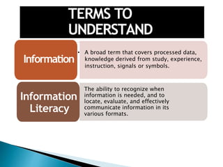TERMS TO
UNDERSTAND
• A broad term that covers processed data,
knowledge derived from study, experience,
instruction, signals or symbols.
Information
Information
Literacy
The ability to recognize when
information is needed, and to
locate, evaluate, and effectively
communicate information in its
various formats.
 