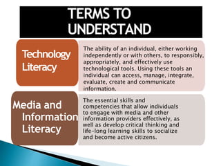 TERMS TO
UNDERSTAND
• The ability of an individual, either working
independently or with others, to responsibly,
appropriately, and effectively use
technological tools. Using these tools an
individual can access, manage, integrate,
evaluate, create and communicate
information.
Technology
Literacy
Media and
Information
Literacy
The essential skills and
competencies that allow individuals
to engage with media and other
information providers effectively, as
well as develop critical thinking and
life-long learning skills to socialize
and become active citizens.
 