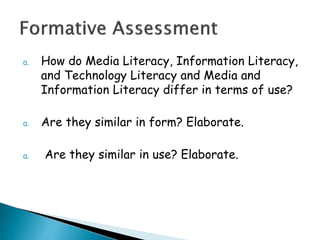 a. How do Media Literacy, Information Literacy,
and Technology Literacy and Media and
Information Literacy differ in terms of use?
a. Are they similar in form? Elaborate.
a. Are they similar in use? Elaborate.
 