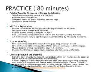  Policies, Security, Netiquette – Discuss the following:
◦ School policies regarding the use of ICT facilities
◦ Computer laboratory policies
◦ Acceptable use of MIL Portal and online personal page
◦ Appropriate online behavior

 MIL Portal Registration
◦ Write on the board the detailed procedure for registration to the MIL Portal
◦ Make sure that all learners have registered.
◦ Give the learners time to explore the MIL Portal.
◦ Cold call learners and ask them about features and their corresponding functions.
◦ Ask the learners to reply to a post on your welcome greeting by introducing themselves.

 Start an ePortfolio
◦ Have the learners create their personal online page (blog, webpage, others).
◦ Have the learners make an introduction of their personal online page in the homepage.
◦ Make a directory of the personal online page of the learners.
◦ Describe how the learner pages may be expanded later to become an ePortfolio.

 Licensing output in the ePortfolio
◦ From this point onwards, learners will start producing their own media products, pass it at
the MIL Portal and upload them onto their ePortfolios.
◦ It will be important to teach them how they can freely share their output while protecting
their intellectual property with a flexible way of applying copyright: Creative Commons.
◦ To know more about creative commons, ask them to watch this video: (https://vimeo.com/
13590841). You may download this video under the attribution license of Creative
Commons 2.5 (http://creativecommons.org/licenses/by/2.5/).
 