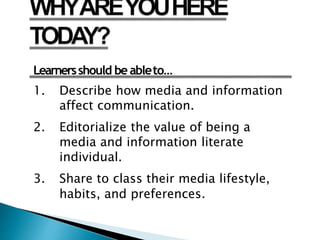 Learnersshould be ableto…
1. Describe how media and information
affect communication.
2. Editorialize the value of being a
media and information literate
individual.
3. Share to class their media lifestyle,
habits, and preferences.
 