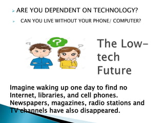  ARE YOU DEPENDENT ON TECHNOLOGY?
Imagine waking up one day to find no
Internet, libraries, and cell phones.
Newspapers, magazines, radio stations and
TV channels have also disappeared.
 CAN YOU LIVE WITHOUT YOUR PHONE/ COMPUTER?
 