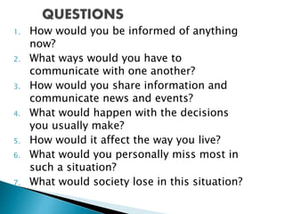 1. How would you be informed of anything
now?
2. What ways would you have to
communicate with one another?
3. How would you share information and
communicate news and events?
4. What would happen with the decisions
you usually make?
5. How would it affect the way you live?
6. What would you personally miss most in
such a situation?
7. What would society lose in this situation?
 