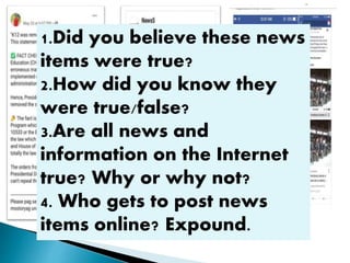 1.Did you believe these news
items were true?
2.How did you know they
were true/false?
3.Are all news and
information on the Internet
true? Why or why not?
4. Who gets to post news
items online? Expound.
 