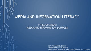 MEDIA AND INFORMATION LITERACY
TYPES OF MEDIA
MEDIA AND INFORMATION SOURCES
DIANA GRACE D. DUMO
CERTIFICATE IN TEACHING
SAINT LOUIS COLLEGE, SAN FERNANDO CITY, LA UNION
 