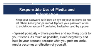 Responsible Use of Media and
Information
- Keep your password safe keep an eye on your account; do not
let others know your password. Update your password often
to avoid your account from being hacked or used by a poser.
- Spread positivity – Share positive and uplifting posts to
your friends. As much as possible, avoid negativity and
hate in your account because what you post on social
media becomes a reflection of yourself.
 