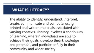 WHAT IS LITERACY?
The ability to identify, understand, interpret,
create, communicate and compute, using
printed and written materials associated with
varying contexts. Literacy involves a continuum
of learning, wherein individuals are able to
achieve their goals, develop their knowledge
and potential, and participate fully in their
community and wider society
 