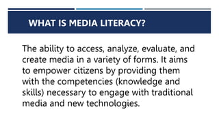 WHAT IS MEDIA LITERACY?
The ability to access, analyze, evaluate, and
create media in a variety of forms. It aims
to empower citizens by providing them
with the competencies (knowledge and
skills) necessary to engage with traditional
media and new technologies.
 