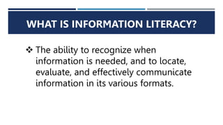 WHAT IS INFORMATION LITERACY?
 The ability to recognize when
information is needed, and to locate,
evaluate, and effectively communicate
information in its various formats.
 