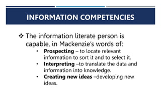 INFORMATION COMPETENCIES
 The information literate person is
capable, in Mackenzie’s words of:
• Prospecting – to locate relevant
information to sort it and to select it.
• Interpreting –to translate the data and
information into knowledge.
• Creating new ideas –developing new
ideas.
 