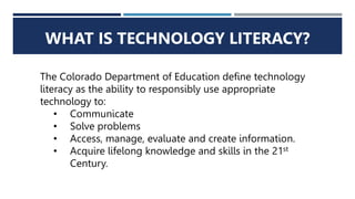 WHAT IS TECHNOLOGY LITERACY?
The Colorado Department of Education define technology
literacy as the ability to responsibly use appropriate
technology to:
• Communicate
• Solve problems
• Access, manage, evaluate and create information.
• Acquire lifelong knowledge and skills in the 21st
Century.
 